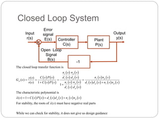 Closed Loop System
++
Output
y(s)
Error
signal
E(s)
Open Loop
Signal
B(s)
Plant
P(s)
Controller
C(s)
Input
r(s)
   
   
 
 
 
 
 
 
 
 
   
       
           
The closed loop transfer function is
( )
( )
( ) 1
1
The characteristic polynomial is
( ) 1
For stability, the roots of ( ) m
p
c
c p c p
yr
p
c c p c p
c p
c p c p
n s
n s
d s d s n s n s
C s P s
y s
G s
n s
n s
r s C s P s d s d s n s n s
d s d s
s C s P s d s d s n s n s
s


   
 

   
ust have negative real parts
While we can check for stability, it does not give us design guidance
-1
 