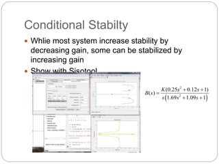 Conditional Stabilty
 Whlie most system increase stability by
decreasing gain, some can be stabilized by
increasing gain
 Show with Sisotool
 
2
2
(0.25 0.12 1)
( )
1.69 1.09 1
K s s
B s
s s s
 

 
 