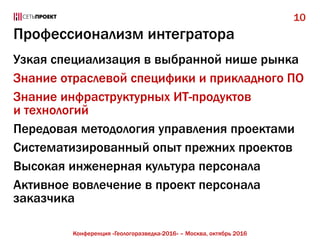 Профессионализм интегратора
Узкая специализация в выбранной нише рынка
Знание отраслевой специфики и прикладного ПО
Знание инфраструктурных ИТ-продуктов
и технологий
Передовая методология управления проектами
Систематизированный опыт прежних проектов
Высокая инженерная культура персонала
Активное вовлечение в проект персонала
заказчика
10
Конференция «Геологоразведка-2016» – Москва, октябрь 2016
 