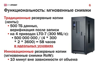 Функциональность: мгновенные снимки
Традиционные резервные копии
(ленты):
•500 ТБ данных,
верификация после записи
•на 4 приводах LTO-7 (300 МБ/с):
•500 000 000 / (4 * 300
* 2 * 3600) = 58 часов
в идеальных условиях
Инновационные резервные копии
(мгновенные снимки RoW):
•10 минут вне зависимости от объема
6
 