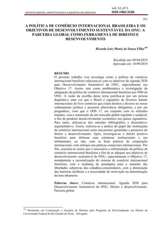 REVISTA DIGITAL CONSTITUIÇÃO E GARANTIA DE DIREITOS
vol. 12, nº 1.
ISSN 1982-310X
281
A POLÍTICA DE COMÉRCIO INTERNACIONAL BRASILEIRA E OS
OBJETIVOS DE DESENVOLVIMENTO SUSTENTÁVEL DA ONU: A
PARCERIA GLOBAL COMO FERRAMENTA DE DIREITO E
DESENVOLVIMENTO
Ricardo Luiz Muniz de Souza Filho109
Recebido em: 09/04/2019
Aprovado em: 18/09/2019
RESUMO
O presente trabalho visa investigar como a política de comércio
internacional brasileira relaciona-se com os objetivos da Agenda 2030
para Desenvolvimento Sustentável da ONU, especialmente seu
Objetivo 17. Assim, tem como problemática a investigação da
adequação da política de comércio internacional brasileira aos ODS da
ONU. A razão da escolha desse tema justifica-se por um prisma
dogmático, uma vez que o Brasil é signatário de diversos tratado
internacionais de livre comércio que criam direitos e deveres no nosso
ordenamento jurídico e possuem observância obrigatória, e por um
pragmático, visto que o ODS 17, em conjunto com os referidos
tratados, visa a construção de um mercado global regulado e saudável,
a fim de produzir desenvolvimento econômico nos países signatários.
Para tanto, utilizou-se dos métodos bibliográfico e dissertativo-
argumentativo. Assim, realizou-se a análise do papel das instituições
de comércio internacional como mecanismo garantidor e promotor do
direito e desenvolvimento. Após, investigou-se o direito positivo
brasileiro para delinear suas estruturas institucionais e seu
alinhamento, ou não, com as boas práticas de cooperação
internacional, com enfoque nas práticas comerciais internacionais. Por
fim, concluiu-se assim que é necessária a reformulação da política de
comércio internacional brasileira a fim de se adequar aos objetivos de
desenvolvimento sustentável da ONU, especialmente o Objetivo 17,
notadamente a racionalização do sistema de comércio internacional
brasileiro, com a mudança de paradigma para o aumento das
liberdades subjetivas dos cidadãos-consumidores, com a diminuição
das barreiras tarifárias e a necessidade de motivação na determinação
da taxa aduaneira.
Palavras chave: Comércio internacional. Agenda 2030 para
Desenvolvimento Sustentável da ONU. Direito e desenvolvimento.
Parceria global.
109
Mestrando em Constituição e Garantia de Direitos pelo Programa de Pós-Graduação em Direito da
Universidade Federal do Rio Grande do Norte. Advogado.
 