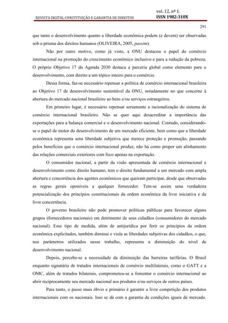REVISTA DIGITAL CONSTITUIÇÃO E GARANTIA DE DIREITOS
vol. 12, nº 1.
ISSN 1982-310X
291
que tanto o desenvolvimento quanto a liberdade econômica podem (e devem) ser observadas
sob o prisma dos direitos humanos (OLIVEIRA, 2005, passim).
Não por outro motivo, como já visto, a ONU destacou o papel do comércio
internacional na promoção do crescimento econômico inclusivo e para a redução da pobreza.
O próprio Objetivo 17 da Agenda 2030 destaca a parceria global como elemento para o
desenvolvimento, com direito a um tópico inteiro para o comércio.
Dessa forma, faz-se necessário repensar a política de comércio internacional brasileira
ao Objetivo 17 de desenvolvimento sustentável da ONU, notadamente no que concerne à
abertura do mercado nacional brasileiro ao bens e/ou serviços estrangeiros.
Em primeiro lugar, é necessário repensar seriamente a racionalização do sistema de
comércio internacional brasileiro. Não se quer aqui desacreditar a importância das
exportações para a balança comercial e o desenvolvimento nacional. Contudo, considerando-
se o papel de motor do desenvolvimento de um mercado eficiente, bem como que a liberdade
econômica representa uma liberdade subjetiva que merece proteção e promoção, passando
pelos benefícios que o comércio internacional produz, não há como propor um alinhamento
das relações comerciais exteriores com foco apenas na exportação.
O consumidor nacional, a partir da visão apresentada de comércio internacional e
desenvolvimento como direito humano, tem o direito fundamental a um mercado com ampla
abertura e concorrência dos agentes econômicos que queiram participar, desde que observadas
as regras gerais oponíveis a qualquer fornecedor. Tem-se assim uma verdadeira
potencialização dos princípios constitucionais da ordem econômica da livre iniciativa e da
livre concorrência.
O governo brasileiro não pode promover políticas públicas para favorecer alguns
grupos (fornecedores nacionais) em detrimento de seus cidadãos (consumidores do mercado
nacional). Esse tipo de medida, além de antijurídica por ferir os princípios da ordem
econômica explicitados, também diminui e viola as liberdades subjetivas dos cidadãos, o que,
nos parâmetros utilizados nesse trabalho, representa a diminuição do nível de
desenvolvimento nacional.
Depois, percebe-se a necessidade da diminuição das barreiras tarifárias. O Brasil
enquanto signatário de tratados internacionais de comércio multilaterais, como o GATT e a
OMC, além de tratados bilaterais, comprometeu-se a fomentar o comércio internacional ao
abrir reciprocamente seu mercado nacional aos produtos e/ou serviços de outros países.
Para tanto, o passo mais óbvio e primário é garantir a livre competição dos produtos
internacionais com os nacionais. Isso se dá com a garantia de condições iguais de mercado.
 