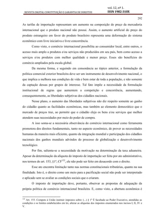 REVISTA DIGITAL CONSTITUIÇÃO E GARANTIA DE DIREITOS
vol. 12, nº 1.
ISSN 1982-310X
292
As tarifas de importação representam um aumento na composição do preço da mercadoria
internacional que o produto nacional não possui. Assim, o aumento artificial do preço do
produto estrangeiro em favor do produto brasileiro representa uma deformação do sistema
econômico com livre iniciativa e livre concorrência.
Como visto, o comércio internacional possibilita ao consumidor local, entre outros, o
acesso mais amplo a produtos e/ou serviços não produzidos em seu país, bem como acesso a
serviços e/ou produtos com melhor qualidade e menor preço. Esses são benefícios do
comércio ampliados pela escala global.
Da mesma forma, e seguindo em consonância ao tópico anterior, a formulação da
política comercial exterior brasileira deve ser um instrumento de desenvolvimento nacional, o
que implica a melhora nas condições de vida e bem estar de toda a população, e não somente
da captação dessas por grupos de interesse. Tal fato impõe a necessidade da formulação
institucional de regras que aumentem a competição e concorrência, aumentando,
consequentemente, as liberdades subjetivas dos cidadãos nacionais.
Nesse plano, o aumento das liberdades subjetivas não diz respeito somente ao ganho
do cidadão quanto as facilidades econômicas, mas também ao elemento democrático que o
mercado de preços traz, ao permitir que o cidadão eleja os bens e/ou serviços que melhor
atendem suas necessidades por meio do poder de compra.
A isso soma-se a necessária observância do comércio internacional como ferramenta
promotora dos direitos fundamentais, tanto no aspecto econômico, de prover as necessidades
humanas da maneira mais eficiente, quanto da integração mundial e participação dos cidadãos
nacionais dos ganhos mundiais advindos do processo de globalização e desenvolvimento
tecnológico.
Por fim, salienta-se a necessidade da motivação na determinação da taxa aduaneira.
Apesar da determinação da alíquota do imposto de importação ser feita por ato administrativo,
nos termos do art. 153, §1º, CF122
, ele não pode ser feito em desacordo com o direito.
Esse ato encontra limitação tanto nas normas constitucionais tributárias, quanto na sua
finalidade. Isto é, o direito como um meio para a pacificação social não pode ser interpretado
e aplicado sem se avaliar as condições sociais que o criaram.
O imposto de importação deve, portanto, observar as propostas de adequação da
própria política de comércio internacional brasileira. E, como visto, a abertura econômica é
122
Art. 153. Compete à União instituir impostos sobre: (...) § 1º É facultado ao Poder Executivo, atendidas as
condições e os limites estabelecidos em lei, alterar as alíquotas dos impostos enumerados nos incisos I, II, IV e
V.
 