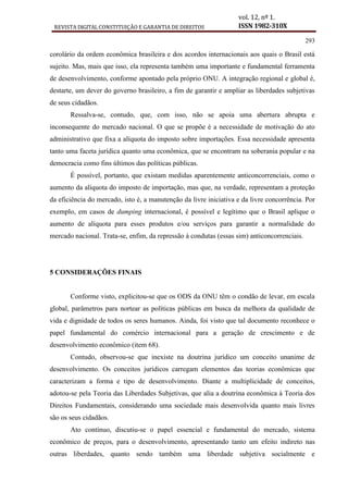 REVISTA DIGITAL CONSTITUIÇÃO E GARANTIA DE DIREITOS
vol. 12, nº 1.
ISSN 1982-310X
293
corolário da ordem econômica brasileira e dos acordos internacionais aos quais o Brasil está
sujeito. Mas, mais que isso, ela representa também uma importante e fundamental ferramenta
de desenvolvimento, conforme apontado pela próprio ONU. A integração regional e global é,
destarte, um dever do governo brasileiro, a fim de garantir e ampliar as liberdades subjetivas
de seus cidadãos.
Ressalva-se, contudo, que, com isso, não se apoia uma abertura abrupta e
inconsequente do mercado nacional. O que se propõe é a necessidade de motivação do ato
administrativo que fixa a alíquota do imposto sobre importações. Essa necessidade apresenta
tanto uma faceta jurídica quanto uma econômica, que se encontram na soberania popular e na
democracia como fins últimos das políticas públicas.
É possível, portanto, que existam medidas aparentemente anticoncorrenciais, como o
aumento da alíquota do imposto de importação, mas que, na verdade, representam a proteção
da eficiência do mercado, isto é, a manutenção da livre iniciativa e da livre concorrência. Por
exemplo, em casos de dumping internacional, é possível e legítimo que o Brasil aplique o
aumento de alíquota para esses produtos e/ou serviços para garantir a normalidade do
mercado nacional. Trata-se, enfim, da repressão à condutas (essas sim) anticoncorrenciais.
5 CONSIDERAÇÕES FINAIS
Conforme visto, explicitou-se que os ODS da ONU têm o condão de levar, em escala
global, parâmetros para nortear as políticas públicas em busca da melhora da qualidade de
vida e dignidade de todos os seres humanos. Ainda, foi visto que tal documento reconhece o
papel fundamental do comércio internacional para a geração de crescimento e de
desenvolvimento econômico (item 68).
Contudo, observou-se que inexiste na doutrina jurídico um conceito unanime de
desenvolvimento. Os conceitos jurídicos carregam elementos das teorias econômicas que
caracterizam a forma e tipo de desenvolvimento. Diante a multiplicidade de conceitos,
adotou-se pela Teoria das Liberdades Subjetivas, que alia a doutrina econômica à Teoria dos
Direitos Fundamentais, considerando uma sociedade mais desenvolvida quanto mais livres
são os seus cidadãos.
Ato contínuo, discutiu-se o papel essencial e fundamental do mercado, sistema
econômico de preços, para o desenvolvimento, apresentando tanto um efeito indireto nas
outras liberdades, quanto sendo também uma liberdade subjetiva socialmente e
 