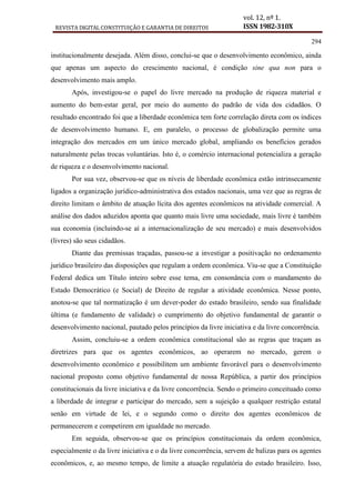 REVISTA DIGITAL CONSTITUIÇÃO E GARANTIA DE DIREITOS
vol. 12, nº 1.
ISSN 1982-310X
294
institucionalmente desejada. Além disso, conclui-se que o desenvolvimento econômico, ainda
que apenas um aspecto do crescimento nacional, é condição sine qua non para o
desenvolvimento mais amplo.
Após, investigou-se o papel do livre mercado na produção de riqueza material e
aumento do bem-estar geral, por meio do aumento do padrão de vida dos cidadãos. O
resultado encontrado foi que a liberdade econômica tem forte correlação direta com os índices
de desenvolvimento humano. E, em paralelo, o processo de globalização permite uma
integração dos mercados em um único mercado global, ampliando os benefícios gerados
naturalmente pelas trocas voluntárias. Isto é, o comércio internacional potencializa a geração
de riqueza e o desenvolvimento nacional.
Por sua vez, observou-se que os níveis de liberdade econômica estão intrinsecamente
ligados a organização jurídico-administrativa dos estados nacionais, uma vez que as regras de
direito limitam o âmbito de atuação lícita dos agentes econômicos na atividade comercial. A
análise dos dados aduzidos aponta que quanto mais livre uma sociedade, mais livre é também
sua economia (incluindo-se aí a internacionalização de seu mercado) e mais desenvolvidos
(livres) são seus cidadãos.
Diante das premissas traçadas, passou-se a investigar a positivação no ordenamento
jurídico brasileiro das disposições que regulam a ordem econômica. Viu-se que a Constituição
Federal dedica um Título inteiro sobre esse tema, em consonância com o mandamento do
Estado Democrático (e Social) de Direito de regular a atividade econômica. Nesse ponto,
anotou-se que tal normatização é um dever-poder do estado brasileiro, sendo sua finalidade
última (e fundamento de validade) o cumprimento do objetivo fundamental de garantir o
desenvolvimento nacional, pautado pelos princípios da livre iniciativa e da livre concorrência.
Assim, concluiu-se a ordem econômica constitucional são as regras que traçam as
diretrizes para que os agentes econômicos, ao operarem no mercado, gerem o
desenvolvimento econômico e possibilitem um ambiente favorável para o desenvolvimento
nacional proposto como objetivo fundamental de nossa República, a partir dos princípios
constitucionais da livre iniciativa e da livre concorrência. Sendo o primeiro conceituado como
a liberdade de integrar e participar do mercado, sem a sujeição a qualquer restrição estatal
senão em virtude de lei, e o segundo como o direito dos agentes econômicos de
permanecerem e competirem em igualdade no mercado.
Em seguida, observou-se que os princípios constitucionais da ordem econômica,
especialmente o da livre iniciativa e o da livre concorrência, servem de balizas para os agentes
econômicos, e, ao mesmo tempo, de limite a atuação regulatória do estado brasileiro. Isso,
 