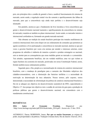 REVISTA DIGITAL CONSTITUIÇÃO E GARANTIA DE DIREITOS
vol. 12, nº 1.
ISSN 1982-310X
295
pois, tais princípios têm o condão de garantir o bom e saudável funcionamento do sistema de
mercado, assim sendo, a regulação estatal visa tão somente o aperfeiçoamento das falhas de
mercado, para que a concorrência seja ainda mais perfeita e o desenvolvimento seja
alcançado.
Em paralelo, anotou-se que o fundamento da livre iniciática e livre concorrência que
geram o desenvolvimento nacional (aumento e aperfeiçoamento da concorrência no sistema
de mercado), mantém-se também no plano internacional. Assim sendo, os mercados interno e
internacional confundem-se, formando um grande mercado nacional.
Não obstante ser tradição do estado brasileiro participar dos tratados multilaterais de
comércio internacional, bem como dispor em seu ordenamento de comandos que permitem ao
agente econômico a livre participação e concorrência no mercado nacional, atentou-se que por
vezes o governo brasileiro por vezes cria normas par atender a interesses setoriais, como
programas de subsídios à indústria de maneira a preterir o produto estrangeiro ao nacional,
sem se atentar para as consequências que essas medidas geram ao mercado e o consumidor.
Tais atitudes, supostamente benéficas, são em verdade maléficas, uma vez que violam as
regras basilares da economia de mercado, positivadas em nossa Constituição Federal, assim,
ferindo também nosso ordenamento jurídico.
Seguindo para o fim, propôs-se a racionalização do sistema de comércio internacional
brasileiro, com a mudança de paradigma para o aumento das liberdades subjetivas dos
cidadãos-consumidores, com a diminuição das barreiras tarifárias e a necessidade de
motivação na determinação da taxa aduaneira. Nesses termos, pelo exposto, restou
demonstrada a necessidade de reformulação da política de comércio internacional brasileira a
fim de se adequar aos objetivos de desenvolvimento sustentável da ONU, especialmente o
Objetivo 17. Isso porque tais objetivos tem o condão de servirem de guia para a produção de
políticas públicas que gerem o desenvolvimento nacional, em consonância com o
mandamento constitucional.
REFERÊNCIAS
2016 Index of Economic Freedom. Disponível em:
<http://www.heritage.org/index/pdf/2016/book/index_2016.pdf>. Acesso em: 13 dez. 2018.
ACEMOGLU, Daron; ROBINSON, James. Por que as nações fracassam: as origens do
poder, da prosperidade e da pobreza. Tradução Cristiana Serra. Rio de Janeiro: Elsevier, 2012.
 
