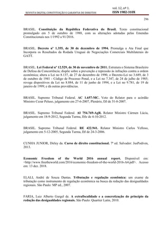 REVISTA DIGITAL CONSTITUIÇÃO E GARANTIA DE DIREITOS
vol. 12, nº 1.
ISSN 1982-310X
296
BRASIL. Constituição da República Federativa do Brasil. Texto constitucional
promulgado em 5 de outubro de 1988, com as alterações adotadas pelas Emendas
Constitucionais nos 1/1992 a 91/2016.
BRASIL. Decreto nº 1.355, de 30 de dezembro de 1994. Promulga a Ata Final que
Incorpora os Resultados da Rodada Uruguai de Negociações Comerciais Multilaterais do
GATT.
BRASIL. Lei Federal nº 12.529, de 30 de novembro de 2011. Estrutura o Sistema Brasileiro
de Defesa da Concorrência; dispõe sobre a prevenção e repressão às infrações contra a ordem
econômica; altera a Lei no 8.137, de 27 de dezembro de 1990, o Decreto-Lei no 3.689, de 3
de outubro de 1941 - Código de Processo Penal, e a Lei no 7.347, de 24 de julho de 1985;
revoga dispositivos da Lei no 8.884, de 11 de junho de 1994, e a Lei no 9.781, de 19 de
janeiro de 1999; e dá outras providências.
BRASIL. Supremo Tribunal Federal. AC 1.657-MC. Voto do Relator para o acórdão
Ministro Cezar Peluso, julgamento em 27-6-2007, Plenário, DJ de 31-8-2007.
BRASIL. Supremo Tribunal Federal. AI 754.769-AgR. Relator Ministro Cármen Lúcia,
julgamento em 18-9-2012, Segunda Turma, DJe de 4-10-2012.
BRASIL. Supremo Tribunal Federal. RE 422.941. Relator Ministro Carlos Velloso,
julgamento em 5-12-2005, Segunda Turma, DJ de 24-3-2006.
CUNHA JUNIOR, Dirley da. Curso de direito constitucional. 7ª ed. Salvador: JusPodivm,
2013.
Economic Freedom of the World 2016 annual report. Disponível em:
<http://www.freetheworld.com/2016/economic-freedom-of-the-world-2016-A4.pdf>. Acesso
em: 13 dez. 2018.
ELALI, André de Souza Dantas. Tributação e regulação econômica: um exame da
tributação como instrumento de regulação econômica na busca da redução das desigualdades
regionais. São Paulo: MP ed., 2007.
FARIA, Luiz Alberto Gurgel de. A extrafiscalidade e a concretização do princípio da
redução das desigualdades regionais. São Paulo: Quartier Latin, 2010.
 