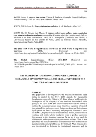 REVISTA DIGITAL CONSTITUIÇÃO E GARANTIA DE DIREITOS
vol. 12, nº 1.
ISSN 1982-310X
298
SMITH, Adam. A riqueza das nações. Volume I. Tradução Alexandre Amaral Rodrigues,
Eunice Ostrensky. 3ª ed. Sã Paulo: WMF Martins Fontes, 2016.
SOUZA, Nali de Jesus de. Desenvolvimento econômico. 6ª ed. São Paulo: Atlas, 2012.
SOUZA FILHO, Ricardo Luiz Muniz. O imposto sobre importações e suas correlações
com o desenvolvimento econômico: uma análise à luz dos princípios constitucionais da livre
iniciativa e da livre concorrência. 2016. 58 f. Monografia (Graduação em Direito) -
Universidade Federal do Rio Grande do Norte, Centro de Ciências Sociais Aplicadas,
Departamento de Direito, Natal, 2016.
The 2016 IMD World Competitiveness Scoreboard in IMD World Competitiveness
Yearbook 2016. Disponível em:
<http://www.imd.org/uupload/imd.website/wcc/scoreboard.pdf>. Acesso em: 13 dez. 2018.
The Global Competitiveness Report 2016-2017. Disponível em:
<http://www3.weforum.org/docs/GCR2016-
2017/05FullReport/TheGlobalCompetitivenessReport2016-2017_FINAL.pdf>. Acesso em:
13 dez. 2018.
THE BRAZILIAN INTERNATIONAL TRADE POLICY AND THE UN
SUSTAINABLE DEVELOPMENT GOALS: THE GLOBAL PARTNERSHIP AS A
TOOL FOR LAW AND DEVELOPMENT
ABSTRACT
This paper aims to investigate how the brazilian international trade
policy is related to the UN’s 2030 Agenda for Sustainable
Development, especially Objective 17. Thus, it has as problematic the
investigation of the adequacy of the Brazilian international trade
policy to the UN’s SDO. The reason for the choice of this theme is
justified by a dogmatic prism, since Brazil is a signatory of several
international free trade agreements that create rights and duties in our
legal system and have a mandatory and pragmatic observance, since
the SDO 17, together with the aforementioned treaties, aims to build a
regulated and healthy global market in order to produce economic
development in the signatory countries. To do so, it was used the
bibliographic and argumentative-argumentative methods. Then, it was
performed the analyze of the role of international trade institutions as
a guarantor and promoter of law and development. After, brazilian law
was investigated to delineate its institutional structures and its
 