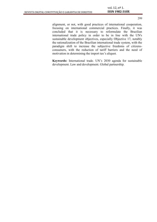 REVISTA DIGITAL CONSTITUIÇÃO E GARANTIA DE DIREITOS
vol. 12, nº 1.
ISSN 1982-310X
299
alignment, or not, with good practices of international cooperation,
focusing on international commercial practices. Finally, it was
concluded that it is necessary to reformulate the Brazilian
international trade policy in order to be in line with the UN's
sustainable development objectives, especially Objective 17, notably
the rationalization of the Brazilian international trade system, with the
paradigm shift to increase the subjective freedoms of citizens-
consumers, with the reduction of tariff barriers and the need of
motivation in determining the import tax’s aliquot.
Keywords: International trade. UN’s 2030 agenda for sustainable
development. Law and development. Global partnership.
 
