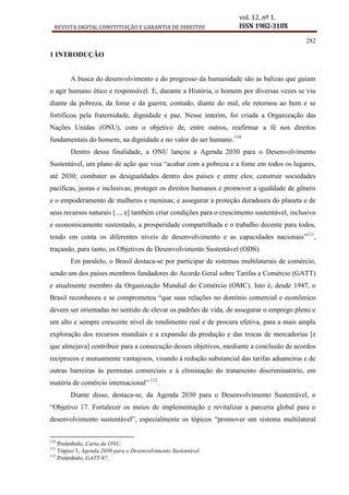 REVISTA DIGITAL CONSTITUIÇÃO E GARANTIA DE DIREITOS
vol. 12, nº 1.
ISSN 1982-310X
282
1 INTRODUÇÃO
A busca do desenvolvimento e do progresso da humanidade são as balizas que guiam
o agir humano ético e responsável. E, durante a História, o homem por diversas vezes se viu
diante da pobreza, da fome e da guerra; contudo, diante do mal, ele retornou ao bem e se
fortificou pela fraternidade, dignidade e paz. Nesse interim, foi criada a Organização das
Nações Unidas (ONU), com o objetivo de, entre outros, reafirmar a fé nos direitos
fundamentais do homem, na dignidade e no valor do ser humano.110
Dentro dessa finalidade, a ONU lançou a Agenda 2030 para o Desenvolvimento
Sustentável, um plano de ação que visa “acabar com a pobreza e a fome em todos os lugares,
até 2030; combater as desigualdades dentro dos países e entre eles; construir sociedades
pacíficas, justas e inclusivas; proteger os direitos humanos e promover a igualdade de gênero
e o empoderamento de mulheres e meninas; e assegurar a proteção duradoura do planeta e de
seus recursos naturais [..., e] também criar condições para o crescimento sustentável, inclusivo
e economicamente sustentado, a prosperidade compartilhada e o trabalho decente para todos,
tendo em conta os diferentes níveis de desenvolvimento e as capacidades nacionais”111
,
traçando, para tanto, os Objetivos de Desenvolvimento Sustentável (ODS).
Em paralelo, o Brasil destaca-se por participar de sistemas multilaterais de comércio,
sendo um dos países membros fundadores do Acordo Geral sobre Tarifas e Comércio (GATT)
e atualmente membro da Organização Mundial do Comércio (OMC). Isto é, desde 1947, o
Brasil reconheceu e se comprometeu “que suas relações no domínio comercial e econômico
devem ser orientadas no sentido de elevar os padrões de vida, de assegurar o emprego pleno e
um alto e sempre crescente nível de rendimento real e de procura efetiva, para a mais ampla
exploração dos recursos mundiais e a expansão da produção e das trocas de mercadorias [e
que almejava] contribuir para a consecução desses objetivos, mediante a conclusão de acordos
recíprocos e mutuamente vantajosos, visando à redução substancial das tarifas aduaneiras e de
outras barreiras às permutas comerciais e à eliminação do tratamento discriminatório, em
matéria de comércio internacional” 112
.
Diante disso, destaca-se, da Agenda 2030 para o Desenvolvimento Sustentável, o
“Objetivo 17. Fortalecer os meios de implementação e revitalizar a parceria global para o
desenvolvimento sustentável”, especialmente os tópicos “promover um sistema multilateral
110
Preâmbulo, Carta da ONU.
111
Tópico 3, Agenda 2030 para o Desenvolvimento Sustentável.
112
Preâmbulo, GATT/47.
 