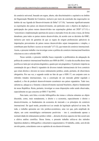 REVISTA DIGITAL CONSTITUIÇÃO E GARANTIA DE DIREITOS
vol. 12, nº 1.
ISSN 1982-310X
283
de comércio universal, baseado em regras, aberto, não discriminatório e equitativo no âmbito
da Organização Mundial do Comércio, inclusive por meio da conclusão das negociações no
âmbito de sua Agenda de Desenvolvimento de Doha” (17.10), “aumentar significativamente
as exportações dos países em desenvolvimento, em particular com o objetivo de duplicar a
participação dos países menos desenvolvidos nas exportações globais até 2020” (17.11) e
“concretizar a implementação oportuna de acesso a mercados livres de cotas e taxas, de forma
duradoura, para todos os países menos desenvolvidos, de acordo com as decisões da OMC,
inclusive por meio de garantias de que as regras de origem preferenciais aplicáveis às
importações provenientes de países menos desenvolvidos sejam transparentes e simples, e
contribuam para facilitar o acesso ao mercado” (17.12), que tratam do comércio internacional.
Assim, o presente trabalho visa investigar como a política de comércio internacional brasileira
relaciona-se com o referido ODS.
Nesse sentido, o presente trabalho busca responder a problemática da adequação da
política de comércio internacional brasileira aos ODS da ONU. A razão da escolha desse tema
justifica-se tanto por um prisma dogmático, quanto por um pragmático. O primeiro importa na
constatação de que o Brasil é signatário de diversos tratado internacionais de livre comércio
que criam direitos e deveres no nosso ordenamento jurídico, sendo, portanto, de observância
obrigatória. Por sua vez, o segundo reside no fato de que o ODS 17, em conjunto com os
referidos tratados internacionais, visa a construção de um mercado global regulado e
saudável, a fim de produzir desenvolvimento econômico nos países signatários. Tudo isso,
salienta-se, adequa-se e fomenta o desenvolvimento nacional brasileiro, objetivo fundamental
de nossa República. Resta, portanto, investigar se essas disposições estão sendo observadas,
especialmente no que concerne ao ODS 17 da ONU.
Para tanto, será feita a revisão bibliográfica dos temas e ciências atinentes ao objeto
discutido, como, mais notadamente, o direito e a economia, especialmente o direito e
desenvolvimento, os fundamentos da economia de mercado e os princípios do comércio
internacional. De igual modo, proceder-se-á ao estudo da legislação aplicável ao tema. De
todo, o trabalho apresenta um viés jurídico-econômico, uma vez que, pela amplitude do
objeto, um corte metodológico estritamente positivista – isto é, considerando apenas a
normatividade do ordenamento jurídico válido –, deixaria diversos aspectos do fato social sem
a efetiva análise científica. Dessa forma, o presente trabalho utiliza-se dos métodos
hipotético-dedutivo, bibliográfico e dissertativo-argumentativo. O trabalho, então, será divido
em três partes, coincidentes com os capítulos de seu desenvolvimento.
 