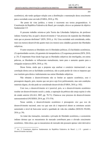REVISTA DIGITAL CONSTITUIÇÃO E GARANTIA DE DIREITOS
vol. 12, nº 1.
ISSN 1982-310X
285
econômico), não tendo qualquer relação com a distribuição e manutenção desse crescimento
para a sociedade como um todo (FARIA, 2010, p. 99).
Do ponto de vista jurídico, o termo é recorrente nos textos programáticos. A
Constituição da República Federativa do Brasil, por exemplo, eleva-o ao patamar de objetivo
fundamental.113
O presente trabalho orienta-se pela Teoria das Liberdades Subjetivas, do professor
indiano Amartya Sen, na qual o desenvolvimento é “um processo de expansão das liberdades
reais que as pessoas desfrutam” (SEN, 2010, p. 16). Uma sociedade será considerada, então,
mais (ou menos) desenvolvida quanto mais (ou menos) seus cidadãos gozarem das liberdades
subjetivas.
O autor enumera as liberdades em (1) liberdades políticas, (2) facilidades econômicas,
(3) oportunidades sociais, (4) garantais de transparência e (5) segurança protetora (SEN, 2010,
p. 25). É importante frisar desde logo que as liberdades subjetivas são interligadas, em outras
palavras, as liberdades se influenciam mutualmente, tanto para o aumento quanto para a
mitigação recíprocos (SEN, 2010, p. 18).
Dessa forma, ainda que a proposta seja analisar o comércio internacional e sua
correlação direta com as facilidades econômicas, não se pode perder de vista os impactos que
esse instituto gera direta e indiretamente nas outras liberdades subjetivas.
Não obstante o desenvolvimento não se limitar ao aspecto econômico, esse é
pressuposto daquele, pois, mesmo que um povo seja livre politicamente, mas sem condições
materiais dignas, ele não pode ser considerado desenvolvido (FARIA, 2010, p. 102).
Com isso, o desenvolvimento só é possível, pois, se o desenvolvimento econômico
resultar em desenvolvimento social e, ainda, a superação da pobreza não esteja sujeita à volta
do estado anterior (ELALI, 2007, pp. 70-71). Chama-se esse processo de desenvolvimento
autossustentável (NUSDEO, 2014, pp. 373-374).
Nesse sentido, o desenvolvimento econômico é pressuposto sine qua non do
desenvolvimento nacional, uma vez que sem ele é impossível alterar as estruturas sociais
aumentado o nível de bem-estar social e qualidade de vida dos cidadãos (SOUZA FILHO,
2016, p. 39).
Ao tratar das transações, mercados e privação de liberdade econômica, o economista
indiano destaca que os mecanismos de mercado contribuem para o elevado crescimento
econômico. Além disso, que os mecanismos de mercado não possuem apenas valor derivativo
113
Art. 3º Constituem objetivos fundamentais da República Federativa do Brasil: (...) II - garantir o
desenvolvimento nacional;
 