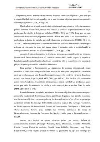 REVISTA DIGITAL CONSTITUIÇÃO E GARANTIA DE DIREITOS
vol. 12, nº 1.
ISSN 1982-310X
286
– é importante porque permite o florescimento de outras liberdades subjetivas –, mas sim que
a própria liberdade de troca e transação é em si uma liberdade subjetiva, que merece, portanto,
valorização e proteção (SEN, 2010, p. 20).
O entendimento acima transcrito deriva diretamente das primeiras lições da economia
política moderna. Adam Smith, em sua obra seminal, já creditava o aprimoramento das forças
produtivas do trabalho à divisão do trabalho (SMITH, 2016, pp. 7-17). Essa, por sua vez,
desdobra-se da necessidade propensão humana a trocar bens entre si e a maior eficiência (e
ganhos) que a divisão do trabalho gera individualmente e coletivamente (SMITH, 2016, pp.
18-22). O arremate vem quando o economista alude que a divisão do trabalho é limitada pela
extensão do mercado, ou seja, que quanto maior o mercado, maior a especialização e,
consequentemente, maior a sua eficiência (SMITH, 2016, pp. 23-28).
A partir desses ensinamentos, as teorias do comércio e, especialmente, do comércio
internacional foram desenvolvidas. O comércio internacional, então, captura e amplia os
benefícios gerados naturalmente pelas trocas voluntárias, isto é, o comércio pelo sistema de
preços, ao passo que aumenta a extensão do mercado.
Para explicar o funcionamento do mecanismo do mercado internacional, foram
estudadas: a teoria das vantagens absolutas, a teoria das vantagens comparativas, a teoria do
custo de oportunidade, a teria dos ganhos proporcionados pelo comércio e a teoria da dotação
relativa dos fatores de produção (RATTI, 2001, pp. 335-367). Em paralelo, são enumeradas
como outros benefícios do comércio internacional: a maior variedade de produtos, o custo
menor por meio de economias de escala, a maior competição e o melhor fluxo de ideias
(MANKIW, 2018, p. 170).
Essas informações associadas à teoria das liberdades subjetivas, demonstram a o papel
essencial e fundamental do mercado, sistema econômico de preços, para garantir o aumento
das liberdades subjetivas, em outras palavras, do desenvolvimento. Com efeito, os países que
despontam no topo dos rankings de liberdade econômica (seja da The Heritage Foundation,
do Fraser Institute, do International Institute for Management Development – IMD ou do
World Economic Forum) estão também nas primeiras colocações do Índice de
Desenvolvimento Humano do Programa das Nações Unidas para o Desenvolvimento –
PNUD.
Apenas para ilustrar, os quinze primeiros países com maiores índices de
desenvolvimento humano (Noruega, Austrália, Suíça, Dinamarca, Holanda, Alemanha,
Irlanda, Estados Unidos da América, Canadá, Nova Zelândia, Singapura, Hong Kong,
Liechtenstein, Suécia e Reino Unido) encontram-se, igualmente, no topo dos rankings que
 
