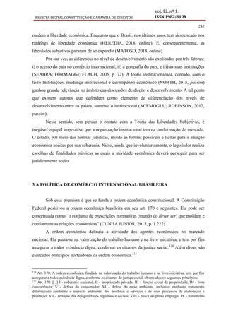 REVISTA DIGITAL CONSTITUIÇÃO E GARANTIA DE DIREITOS
vol. 12, nº 1.
ISSN 1982-310X
287
medem a liberdade econômica. Enquanto que o Brasil, nos últimos anos, tem despencado nos
rankings de liberdade econômica (HEREDIA, 2018, online). E, consequentemente, as
liberdades subjetivas pararam de se expandir (MATOSO, 2018, online).
Por sua vez, as diferenças no nível de desenvolvimento são explicadas por três fatores:
i) o acesso do país no comércio internacional; ii) a geografia do país; e iii) as suas instituições
(SEABRA; FORMAGGI; FLACH, 2006, p. 72). A teoria institucionalista, contudo, com o
livro Instituições, mudança institucional e desempenho econômico (NORTH, 2018, passim)
ganhou grande relevância no âmbito das discussões de direito e desenvolvimento. A tal ponto
que existem autores que defendem como elemento de diferenciação dos níveis de
desenvolvimento entre os países, somente o institucional (ACEMOGLU; ROBINSON, 2012,
passim).
Nesse sentido, sem perder o contato com a Teoria das Liberdades Subjetivas, é
inegável o papel imperativo que a organização institucional tem na conformação do mercado.
O estado, por meio das normas jurídicas, molda as formas possíveis e lícitas para a atuação
econômica aceitas por sua soberania. Nisso, ainda que involuntariamente, o legislador realiza
escolhas de finalidades públicas as quais a atividade econômica deverá perseguir para ser
juridicamente aceita.
3 A POLÍTICA DE COMÉRCIO INTERNACIONAL BRASILEIRA
Sob essa premissa é que se funda a ordem econômica constitucional. A Constituição
Federal positivou a ordem econômica brasileira em seu art. 170 e seguintes. Ela pode ser
conceituada como “o conjunto de prescrições normativas (mundo do dever ser) que moldam e
conformam as relações econômicas” (CUNHA JUNIOR, 2013, p. 1.222).
A ordem econômica delineia a atividade dos agentes econômicos no mercado
nacional. Ela pauta-se na valorização do trabalho humano e na livre iniciativa, e tem por fim
assegurar a todos existência digna, conforme os ditames da justiça social.114
Além disso, são
elencados princípios norteadores da ordem econômica.115
114
Art. 170. A ordem econômica, fundada na valorização do trabalho humano e na livre iniciativa, tem por fim
assegurar a todos existência digna, conforme os ditames da justiça social, observados os seguintes princípios:
115
Art. 170. [...] I - soberania nacional; II - propriedade privada; III - função social da propriedade; IV - livre
concorrência; V - defesa do consumidor; VI - defesa do meio ambiente, inclusive mediante tratamento
diferenciado conforme o impacto ambiental dos produtos e serviços e de seus processos de elaboração e
prestação; VII - redução das desigualdades regionais e sociais; VIII - busca do pleno emprego; IX - tratamento
 