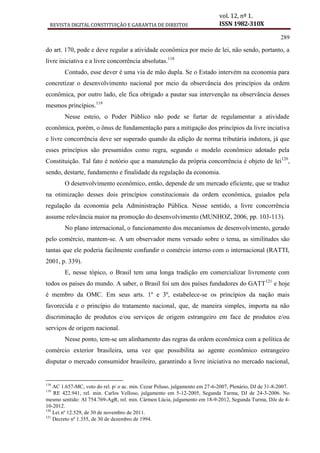 REVISTA DIGITAL CONSTITUIÇÃO E GARANTIA DE DIREITOS
vol. 12, nº 1.
ISSN 1982-310X
289
do art. 170, pode e deve regular a atividade econômica por meio de lei, não sendo, portanto, a
livre iniciativa e a livre concorrência absolutas.118
Contudo, esse dever é uma via de mão dupla. Se o Estado intervém na economia para
concretizar o desenvolvimento nacional por meio da observância dos princípios da ordem
econômica, por outro lado, ele fica obrigado a pautar sua intervenção na observância desses
mesmos princípios.119
Nesse esteio, o Poder Público não pode se furtar de regulamentar a atividade
econômica, porém, o ônus de fundamentação para a mitigação dos princípios da livre inciativa
e livre concorrência deve ser superado quando da edição de norma tributária indutora, já que
esses princípios são presumidos como regra, segundo o modelo econômico adotado pela
Constituição. Tal fato é notório que a manutenção da própria concorrência é objeto de lei120
,
sendo, destarte, fundamento e finalidade da regulação da economia.
O desenvolvimento econômico, então, depende de um mercado eficiente, que se traduz
na otimização desses dois princípios constitucionais da ordem econômica, guiados pela
regulação da economia pela Administração Pública. Nesse sentido, a livre concorrência
assume relevância maior na promoção do desenvolvimento (MUNHOZ, 2006, pp. 103-113).
No plano internacional, o funcionamento dos mecanismos de desenvolvimento, gerado
pelo comércio, mantem-se. A um observador mens versado sobre o tema, as similitudes são
tantas que ele poderia facilmente confundir o comércio interno com o internacional (RATTI,
2001, p. 339).
E, nesse tópico, o Brasil tem uma longa tradição em comercializar livremente com
todos os países do mundo. A saber, o Brasil foi um dos países fundadores do GATT121
e hoje
é membro da OMC. Em seus arts. 1º e 3º, estabelece-se os princípios da nação mais
favorecida e o princípio do tratamento nacional, que, de maneira simples, importa na não
discriminação de produtos e/ou serviços de origem estrangeiro em face de produtos e/ou
serviços de origem nacional.
Nesse ponto, tem-se um alinhamento das regras da ordem econômica com a política de
comércio exterior brasileira, uma vez que possibilita ao agente econômico estrangeiro
disputar o mercado consumidor brasileiro, garantindo a livre iniciativa no mercado nacional,
118
AC 1.657-MC, voto do rel. p/ o ac. min. Cezar Peluso, julgamento em 27-6-2007, Plenário, DJ de 31-8-2007.
119
RE 422.941, rel. min. Carlos Velloso, julgamento em 5-12-2005, Segunda Turma, DJ de 24-3-2006. No
mesmo sentido: AI 754.769-AgR, rel. min. Cármen Lúcia, julgamento em 18-9-2012, Segunda Turma, DJe de 4-
10-2012.
120
Lei nº 12.529, de 30 de novembro de 2011.
121
Decreto nº 1.355, de 30 de dezembro de 1994.
 