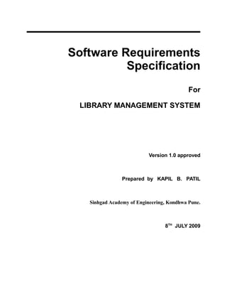 Software Requirements
Specification
For
LIBRARY MANAGEMENT SYSTEM
Version 1.0 approved
Prepared by KAPIL B. PATIL
Sinhgad Academy of Engineering, Kondhwa Pune.
8TH
JULY 2009
 
