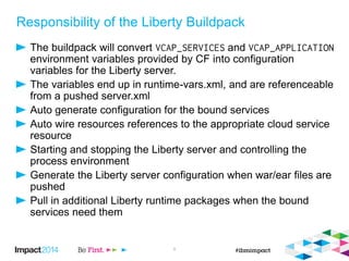 Responsibility of the Liberty Buildpack
The buildpack will convert and
environment variables provided by CF into configuration
variables for the Liberty server.
The variables end up in runtime-vars.xml, and are referenceable
from a pushed server.xml
Auto generate configuration for the bound services
Auto wire resources references to the appropriate cloud service
resource
Starting and stopping the Liberty server and controlling the
process environment
Generate the Liberty server configuration when war/ear files are
pushed
Pull in additional Liberty runtime packages when the bound
services need them
9
 