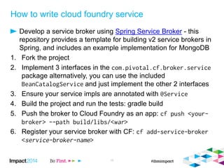 How to write cloud foundry service
Develop a service broker using Spring Service Broker - this
repository provides a template for building v2 service brokers in
Spring, and includes an example implementation for MongoDB
1. Fork the project
2. Implement 3 interfaces in the
package alternatively, you can use the included
and just implement the other 2 interfaces
3. Ensure your service impls are annotated with
4. Build the project and run the tests: gradle build
5. Push the broker to Cloud Foundry as an app:
6. Register your service broker with CF:
15
 