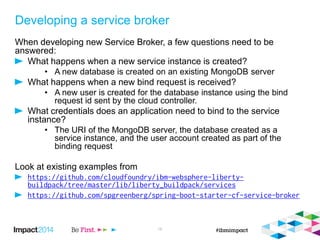 Developing a service broker
When developing new Service Broker, a few questions need to be
answered:
What happens when a new service instance is created?
• A new database is created on an existing MongoDB server
What happens when a new bind request is received?
• A new user is created for the database instance using the bind
request id sent by the cloud controller.
What credentials does an application need to bind to the service
instance?
• The URI of the MongoDB server, the database created as a
service instance, and the user account created as part of the
binding request
Look at existing examples from
16
 