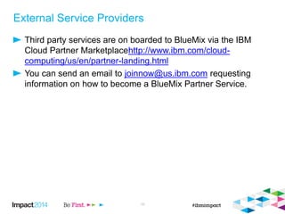 External Service Providers
Third party services are on boarded to BlueMix via the IBM
Cloud Partner Marketplacehttp://www.ibm.com/cloud-
computing/us/en/partner-landing.html
You can send an email to joinnow@us.ibm.com requesting
information on how to become a BlueMix Partner Service.
19
 