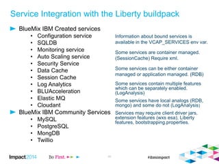 Service Integration with the Liberty buildpack
BlueMix IBM Created services
• Configuration service
• SQLDB
• Monitoring service
• Auto Scaling service
• Security Service
• Data Cache
• Session Cache
• Log Analytics
• BLUAcceleration
• Elastic MQ
• Cloudant
BlueMix IBM Community Services
• MySQL
• PostgreSQL
• MongDB
• Twillio
20
Information about bound services is
available in the VCAP_SERVICES env var.
Some services are container managed.
(SessionCache) Require xml.
Some services can be either container
managed or application managed. (RDB)
Some services contain multiple features
which can be separately enabled.
(LogAnalysis)
Some services have local analogs (RDB,
mongo) and some do not (LogAnalysis)
Services may require client driver jars,
extension features (wxs esa), Liberty
features, bootstrapping.properties.
 