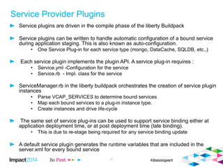 Service Provider Plugins
Service plugins are driven in the compile phase of the liberty Buildpack
Service plugins can be written to handle automatic configuration of a bound service
during application staging. This is also known as auto-configuration.
• One Service Plug-in for each service type (mongo, DataCache, SQLDB, etc.,)
Each service plugin implements the plugin API. A service plug-in requires :
• Service.yml -Configuration for the service
• Service.rb - Impl. class for the service
ServiceManager.rb in the liberty buildpack orchestrates the creation of service plugin
instances
• Parse VCAP_SERVICES to determine bound services
• Map each bound services to a plug-in instance type.
• Create instances and drive life-cycle
The same set of service plug-ins can be used to support service binding either at
application deployment time, or at post deployment time (late binding).
• This is due to re-stage being required for any service binding update
A default service plugin generates the runtime variables that are included in the
server.xml for every bound service
21
 