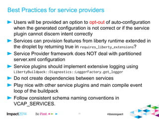Best Practices for service providers
Users will be provided an option to opt-out of auto-configuration
when the generated configuration is not correct or if the service
plugin cannot discern intent correctly
Services can provision features from liberty runtime extended in
the droplet by returning true in ?
Service Provider framework does NOT deal with partitioned
server.xml configuration
Service plugins should implement extensive logging using
Do not create dependencies between services
Play nice with other service plugins and main compile event
loop of the buildpack
Follow consistent schema naming conventions in
VCAP_SERVICES.
25
 
