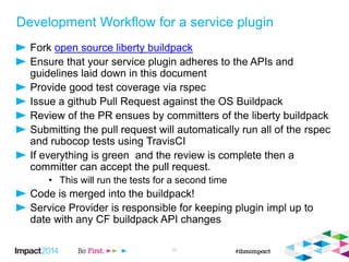 Development Workflow for a service plugin
Fork open source liberty buildpack
Ensure that your service plugin adheres to the APIs and
guidelines laid down in this document
Provide good test coverage via rspec
Issue a github Pull Request against the OS Buildpack
Review of the PR ensues by committers of the liberty buildpack
Submitting the pull request will automatically run all of the rspec
and rubocop tests using TravisCI
If everything is green and the review is complete then a
committer can accept the pull request.
• This will run the tests for a second time
Code is merged into the buildpack!
Service Provider is responsible for keeping plugin impl up to
date with any CF buildpack API changes
27
 