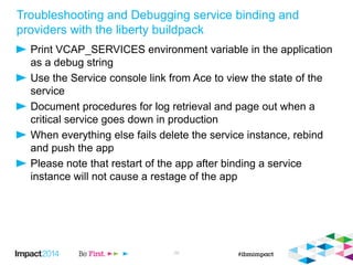 Troubleshooting and Debugging service binding and
providers with the liberty buildpack
Print VCAP_SERVICES environment variable in the application
as a debug string
Use the Service console link from Ace to view the state of the
service
Document procedures for log retrieval and page out when a
critical service goes down in production
When everything else fails delete the service instance, rebind
and push the app
Please note that restart of the app after binding a service
instance will not cause a restage of the app
29
 