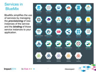 Services in
BlueMix
BlueMix simplifies the use
of services by managing
the provisioning of new
instances of the service
and the binding of those
service instances to your
application.
7
 