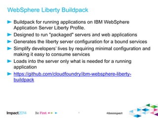 WebSphere Liberty Buildpack
Buildpack for running applications on IBM WebSphere
Application Server Liberty Profile.
Designed to run "packaged" servers and web applications
Generates the liberty server configuration for a bound services
Simplify developers’ lives by requiring minimal configuration and
making it easy to consume services
Loads into the server only what is needed for a running
application
https://github.com/cloudfoundry/ibm-websphere-liberty-
buildpack
8
 