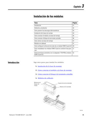 41Publicación 1734-UM013B-ES-P – Junio 2009 41
Capítulo 3
Instalación de los módulos
Introducción Siga estos pasos para instalar los módulos.
1. Instalación de la base de montaje.
2. Cómo conectar el módulo a la base de montaje.
3. Cómo conectar el bloque de terminales extraíble.
4. Módulos de cableado.
Tema Página
Introducción 41
Ambiente y envolvente 42
Cómo prevenir las descargas electroestáticas 43
Instalación de la base de montaje 44
Cómo conectar el módulo a la base de montaje 45
Cómo conectar el bloque de terminales extraíble 46
Cómo retirar una base de montaje 47
Módulos de cableado 47
Cómo configurar la dirección de nodo de un módulo POINT Guard I/O 49
Cómo reestablecer los módulos POINT Guard en condición lista para
usar
51
Direccionamiento automático con un adaptador 1734-PDN y módulos
POINT Guard I/O
52
Etiqueta de escritura deslizable
Módulo de E/S insertable
31867-M
Mecanismo de
bloqueo del
módulo
 