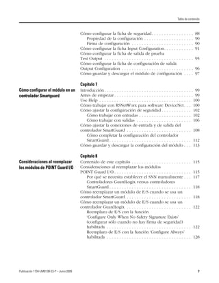 Publicación 1734-UM013B-ES-P – Junio 2009 7
Tabla de contenido
Cómo configurar la ficha de seguridad. . . . . . . . . . . . . . . . . 88
Propiedad de la configuración . . . . . . . . . . . . . . . . . . . . 90
Firma de configuración . . . . . . . . . . . . . . . . . . . . . . . . . 90
Cómo configurar la ficha Input Configuration. . . . . . . . . . . . 91
Cómo configurar la ficha de salida de prueba
Test Output . . . . . . . . . . . . . . . . . . . . . . . . . . . . . . . . . . . . 95
Cómo configurar la ficha de configuración de salida
Output Configuration . . . . . . . . . . . . . . . . . . . . . . . . . . . . . 96
Cómo guardar y descargar el módulo de configuración . . . . 97
Capítulo 7
Cómo configurar el módulo en un
controlador Smartguard
Introducción . . . . . . . . . . . . . . . . . . . . . . . . . . . . . . . . . . . . 99
Antes de empezar . . . . . . . . . . . . . . . . . . . . . . . . . . . . . . . . 99
Use Help . . . . . . . . . . . . . . . . . . . . . . . . . . . . . . . . . . . . . 100
Cómo trabajar con RSNetWorx para software DeviceNet. . . 100
Cómo ajustar la configuración de seguridad . . . . . . . . . . . . 102
Cómo trabajar con entradas . . . . . . . . . . . . . . . . . . . . . 102
Cómo trabajar con salidas . . . . . . . . . . . . . . . . . . . . . . 106
Cómo ajustar la conexiones de entrada y de salida del
controlador SmartGuard . . . . . . . . . . . . . . . . . . . . . . . . . . 108
Cómo completar la configuración del controlador
SmartGuard . . . . . . . . . . . . . . . . . . . . . . . . . . . . . . . . . 112
Cómo guardar y descargar la configuración del módulo . . . 113
Capítulo 8
Consideraciones al reemplazar
los módulos de POINT Guard I/O
Contenido de este capítulo . . . . . . . . . . . . . . . . . . . . . . . . 115
Consideraciones al reemplazar los módulos
POINT Guard I/O . . . . . . . . . . . . . . . . . . . . . . . . . . . . . . . 115
Por qué se necesita establecer el SNN manualmente . . . 117
Controladores GuardLogix versus controladores
SmartGuard . . . . . . . . . . . . . . . . . . . . . . . . . . . . . . . . . 118
Cómo reemplazar un módulo de E/S cuando se usa un
controlador SmartGuard . . . . . . . . . . . . . . . . . . . . . . . . . . 118
Cómo reemplazar un módulo de E/S cuando se usa un
controlador GuardLogix . . . . . . . . . . . . . . . . . . . . . . . . . . 122
Reemplazo de E/S con la función
‘Configure Only When No Safety Signature Exists’
(configurar sólo cuando no hay firma de seguridad)
habilitada . . . . . . . . . . . . . . . . . . . . . . . . . . . . . . . . . . 122
Reemplazo de E/S con la función ‘Configure Always’
habilitada . . . . . . . . . . . . . . . . . . . . . . . . . . . . . . . . . . 128
 