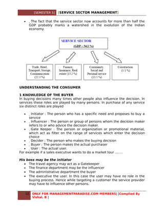 [SEMESTER 5]   [SERVICE SECTOR MANAGEMENT]

  •    The fact that the service sector now accounts for more than half the
      GDP probably marks a watershed in the evolution of the Indian
      economy.




UNDERSTANDING THE CONSUMER

1 KNOWLEDGE OF THE BUYER
In buying decisions many times other people also influence the decision. In
services these roles are played by many persons. In purchase of any service
six distinct roles are played

  •    Initiator : The person who has a specific need and proposes to buy a
      service
   •    Influencer : The person or group of persons whom the decision maker
      refers to or who advice the decision maker.
   •     Gate Keeper : The person or organization or promotional material,
      which act as filter on the range of services which enter the decision
      choice
   •      Decider : The person who makes the buying decision
   •       Buyer : The person makes the actual purchaser
   •        User : The actual user.
For example if a sales executive wants to do a market tour …….

His boss may be the initiator
   • The travel agency may act as a Gatekeeper
   • The finance department may be the influencer
   • The administrative department the buyer
   • The executive the user. In this case the user may have no role in the
     buying process. Hence while targeting a customer the service provider
     may have to influence other persons.


   10   ONLY FOR MANAGEMENTPARADISE.COM MEMBERS| [Complied By
        Vishal. B ]
 