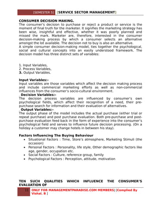 [SEMESTER 5]   [SERVICE SECTOR MANAGEMENT]

CONSUMER DECISION MAKING.
The consumer’s decision to purchase or reject a product or service is the
moment of final truth for the marketer. It signifies the marketing strategy has
been wise, insightful and effective, whether it was poorly planned and
missed the mark. Marketer are, therefore, interested in the consumer
decision-making process by which a consumer selects an alternative
amongst the lot available. The decision not to buy is also an alternative.
A simple consumer decision-making model, ties together the psychological,
social and cultural concepts into an easily understood framework. The
decision model has three distinct sets of variables:


1. Input Variables,
2. Process Variables,
3. Output Variables.

Input Variables:-
Input variables are those variables which affect the decision making process
and include commercial marketing efforts as well as non-commercial
influences from the consumer’s socio-cultural environment.
  Decision Variables:-
The decision process variables are influenced by consumer’s own
psychological fields, which affect their recognition of a need, their pre-
purchase search for information and their evaluation of alternatives.
   Output Variables:-
The output phase of the model includes the actual purchase (either trial or
repeat purchase) and post purchase evaluation. Both pre-purchase and post-
purchase evaluation feed back in the form of experience into the consumer’s
psychological field and serves to influence future decision processing. (On a
holiday a customer may change hotels in between his stay).

Factors Influencing The Buying Behaviour
  • Situational Factors : Time, Store’s atmosphere, Marketing Stimuli (the
     occasion)
  • Personal Factors : Personality, life style, Other demographic factors like
     age, gender, occupation etc.
  • Social Factors : Culture, reference group, family
  • Psychological Factors : Perception, attitude, motivation




TEN SUCH QUALITIES            WHICH      INFLUENCE      THE    CONSUMER’S
EVALUATION OF
   11   ONLY FOR MANAGEMENTPARADISE.COM MEMBERS| [Complied By
        Vishal. B ]
 