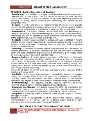 [SEMESTER 5]     [SERVICE SECTOR MANAGEMENT]

SERVICES (Quality Dimensions of Services)
  Consistency: - it involves consistency and reliability of performances and
dependability. It means that the firm performs the service right the first
time. It also means that the firm honours its promises especially in terms of
accuracy in billing, record keeping and performing the service at the
designated time.
   Concern:-it is the willingness or responsiveness of employees to provide
the service. It involves timeliness of service or giving prompt service, calling
the customer back quickly or mailing the transaction slip immediately.
    Competence: - it means having the required skills and knowledge to
perform the service. It involves knowledge and skill of the contact personnel,
knowledge and skill of operating support personnel and research capability
of the organization. E.g. securities brokerage firm.
     Contact:- it involves approachability, access and ease of contact. It means
that the service is easily accessible by telephone; waiting time to receive the
services is not extensive, convenient hours of operation and convenient
location of service facility.
      Courtesy:- it involves politeness, report, consideration and friendliness of
contact personnel. It includes consideration for the consumer’s property.
Clean and neat appearance of public contact personnel. E.g. no muddy shoes
on the carpet, proper telephone operators etc.
       Communication:- it means keeping consumers informed in a language
that they can understand and listen to them. It may mean that the company
has to adjust its language for different consumers – increasing the level of
sophistication with a well educated consumer and speaking simply and
plainly with a novice. It involves explaining the service itself and how much
the service will cost explaining
the trade-off between service and cost and assuring the customer that a
problem will be handled.
        Credibility: - it involves trustworthiness, believability, honesty. It involves
having the customer’s best interest at heart thus contributing to credibility,
company name and reputation, personal characteristics of the contact
personnel and degree of hard sell involved in interaction with the customer.
         Confidentiality: - the security and the freedom from risk or doubt,
involving physical safety, financial security or confidentiality.
          Customer knowledge: - it involves making the effort to understand the
customer’s needs, i.e. learning the customer’s specific requirements,
providing individualized attention and recognizing the regular customer.
           Tangibles: - it includes physical evidence of the service, physical facilities,
and appearance of
personnel tools or equipments used to provide the service, physical
representations of the service such as a plastic credit card or a bank
statement and other customers in the service facility.

           THE SERVICE ENCOUNTERS (“MOMENT OF TRUTH.”)

    12   ONLY FOR MANAGEMENTPARADISE.COM MEMBERS| [Complied By
         Vishal. B ]
 