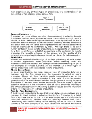 [SEMESTER 5]   [SERVICE SECTOR MANAGEMENT]

may experience any of these types of encounters, or a combination of all
three in his or her relations with a service firm.




Remote Encounter:-
Encounter can occur without any direct human contact is called as Remote
Encounters. Such as, when a customer interacts with a bank through the ATM
system, or with Ticketron through an automated ticketing machine, or with a
mail-order service through automated dial-in ordering. Remote encounters
also occur when the firm sends its billing statements or communicates others
types of information to customers by mail. Although there is no direct
human contact in these remote encounters, each represents an opportunity
for a firm to reinforce or establish perceptions in the customer. In remote
encounter the tangible evidence of the service and the quality of the
technical process and system become the primary bases for judging quality.
EXAMPLE:-
Services are being delivered through technology, particularly with the advent
of Internet applications. Retail purchases, airline ticketing, repair and
maintenance troubleshooting, and package and shipment tracking are just a
few examples of services available via the Internet. All of these types of
service encounters can be considered remote encounters.
Phone Encounters:-
In many organizations, the most frequent type of encounter between a
customer and the firm occurs over the telephone is called as phone
encounter. Almost all firms (whether goods manufacturers or service
businesses) rely on phone encounters in the form of customer-service,
general inquiry, or order-taking functions. The judgment of quality in phone
encounters is different from remote encounters because there is greater
potential variability in the interaction. Tone of voice, employee knowledge,
and effectiveness/efficiency inhandling customer issues become important
criteria for judging quality in these encounters.
Face-to –Face Encounters:-
A third type of encounter is the one that occurs between an employee and a
customer in direct contact is called as Face-to-Face Encounter. In a hotel,
face – to – face encounters occurs between customers and maintenance
personnel, receptionist, bellboy, food and beverage servers and others.
Determining and understanding service equality issues in face – to –face
context is the most complex of all. Both verbal and non-verbal behaviours

   15   ONLY FOR MANAGEMENTPARADISE.COM MEMBERS| [Complied By
        Vishal. B ]
 