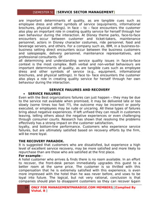 [SEMESTER 5]   [SERVICE SECTOR MANAGEMENT]

are important determinants of quality, as are tangible cues such as
employee dress and other symbols of service (equipments, informational
brochures, physical settings). In face – to – face encounters the customer
also play an important role in creating quality service for herself through her
own behaviour during the interaction. At Disney theme parks, face-to-face
encounters occur between customer and ticket-takers, maintenance
personnel, actors in Disney character costumes, ride personnel, food and
beverage servers, and others. For a company such as, IBM, in a business-to-
business setting direct encounters occur between the business customers
and salespeople, delivery personnel, maintenance representatives, and
professional consultants. Of
all determining and understanding service quality issues in face-to-face
context is the most complex. Both verbal and non-verbal behaviours are
important determinants of quality, as are tangible cues such as employee
dress and other symbols of service (e.g., equipment, informational
brochures, and physical settings). In face to- face encounters the customer
also plays a role in creating quality service for herself through her own
behaviour during the interaction.

                     SERVICE FAILURES AND RECOVERY
    • SERVICE FAILURES
Even with the Best organizations failures can just happen – they may be due
to the service not available when promised, it may be delivered late or too
slowly (some times too fast ??), the outcome may be incorrect or poorly
executed, or employees may be rude or uncaring. All these types of failures
bring about negative experiences. If left unfixed they can result in customers
leaving, telling others about the negative experiences or even challenging
through consumer courts. Research has shown that resolving the problems
effectively has a strong impact on the customer satisfaction,
loyalty, and bottom-line performance. Customers who experience service
failures, but are ultimately satisfied based on recovery efforts by the firm,
will be more loyal.

THE RECOVERY PARADOX.
It is suggested that customers who are dissatisfied, but experience a high
level of excellent service recovery, may be more satisfied and more likely to
repurchase than are those who are satisfied at the first place.
For example:-
A hotel customer who arrives & finds there is no room available. In an effort
to recover, the front-desk person immediately upgrades this guest to a
better room at the same price. The customer is so thrilled with this
compensation that he is extremely satisfied with this experience, is even
more impressed with the hotel than he was never before, and vows to be
loyal into future. The logical, but not very rational, conclusion is that
companies should plan to disappoint customers so they can recover &gain
   16   ONLY FOR MANAGEMENTPARADISE.COM MEMBERS| [Complied By
        Vishal. B ]
 