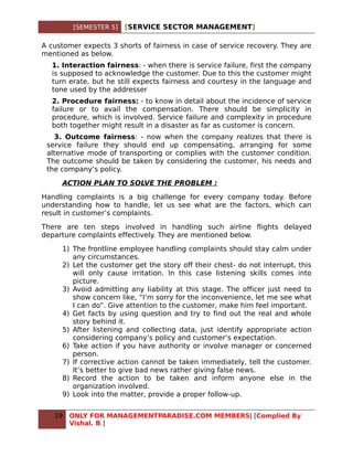 [SEMESTER 5]   [SERVICE SECTOR MANAGEMENT]

A customer expects 3 shorts of fairness in case of service recovery. They are
mentioned as below.
  1. Interaction fairness: - when there is service failure, first the company
  is supposed to acknowledge the customer. Due to this the customer might
  turn erate, but he still expects fairness and courtesy in the language and
  tone used by the addresser
  2. Procedure fairness: - to know in detail about the incidence of service
  failure or to avail the compensation. There should be simplicity in
  procedure, which is involved. Service failure and complexity in procedure
  both together might result in a disaster as far as customer is concern.
   3. Outcome fairness: - now when the company realizes that there is
 service failure they should end up compensating, arranging for some
 alternative mode of transporting or complies with the customer condition.
 The outcome should be taken by considering the customer, his needs and
 the company’s policy.

     ACTION PLAN TO SOLVE THE PROBLEM :

Handling complaints is a big challenge for every company today. Before
understanding how to handle, let us see what are the factors, which can
result in customer’s complaints.

There are ten steps involved in handling such airline flights delayed
departure complaints effectively. They are mentioned below.

     1) The frontline employee handling complaints should stay calm under
        any circumstances.
     2) Let the customer get the story off their chest- do not interrupt, this
        will only cause irritation. In this case listening skills comes into
        picture.
     3) Avoid admitting any liability at this stage. The officer just need to
        show concern like, “I’m sorry for the inconvenience, let me see what
        I can do”. Give attention to the customer, make him feel important.
     4) Get facts by using question and try to find out the real and whole
        story behind it.
     5) After listening and collecting data, just identify appropriate action
        considering company’s policy and customer’s expectation.
     6) Take action if you have authority or involve manager or concerned
        person.
     7) If corrective action cannot be taken immediately, tell the customer.
        It’s better to give bad news rather giving false news.
     8) Record the action to be taken and inform anyone else in the
        organization involved.
     9) Look into the matter, provide a proper follow-up.


   19   ONLY FOR MANAGEMENTPARADISE.COM MEMBERS| [Complied By
        Vishal. B ]
 