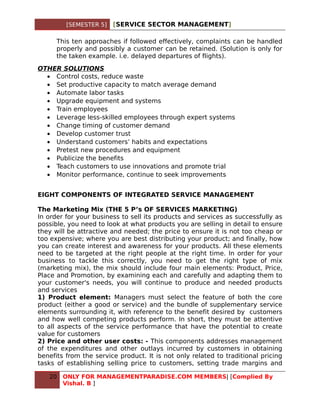 [SEMESTER 5]   [SERVICE SECTOR MANAGEMENT]

      This ten approaches if followed effectively, complaints can be handled
      properly and possibly a customer can be retained. (Solution is only for
      the taken example. i.e. delayed departures of flights).

OTHER SOLUTIONS
  • Control costs, reduce waste
  • Set productive capacity to match average demand
  • Automate labor tasks
  • Upgrade equipment and systems
  • Train employees
  • Leverage less-skilled employees through expert systems
  • Change timing of customer demand
  • Develop customer trust
  • Understand customers’ habits and expectations
  • Pretest new procedures and equipment
  • Publicize the benefits
  • Teach customers to use innovations and promote trial
  • Monitor performance, continue to seek improvements


EIGHT COMPONENTS OF INTEGRATED SERVICE MANAGEMENT

The Marketing Mix (THE 5 P’s OF SERVICES MARKETING)
In order for your business to sell its products and services as successfully as
possible, you need to look at what products you are selling in detail to ensure
they will be attractive and needed; the price to ensure it is not too cheap or
too expensive; where you are best distributing your product; and finally, how
you can create interest and awareness for your products. All these elements
need to be targeted at the right people at the right time. In order for your
business to tackle this correctly, you need to get the right type of mix
(marketing mix), the mix should include four main elements: Product, Price,
Place and Promotion, by examining each and carefully and adapting them to
your customer's needs, you will continue to produce and needed products
and services
1) Product element: Managers must select the feature of both the core
product (either a good or service) and the bundle of supplementary service
elements surrounding it, with reference to the benefit desired by customers
and how well competing products perform. In short, they must be attentive
to all aspects of the service performance that have the potential to create
value for customers
2) Price and other user costs: - This components addresses management
of the expenditures and other outlays incurred by customers in obtaining
benefits from the service product. It is not only related to traditional pricing
tasks of establishing selling price to customers, setting trade margins and

   20   ONLY FOR MANAGEMENTPARADISE.COM MEMBERS| [Complied By
        Vishal. B ]
 