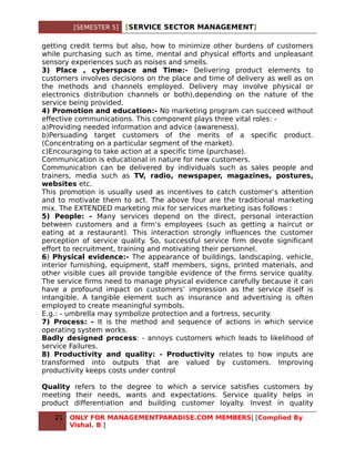 [SEMESTER 5]   [SERVICE SECTOR MANAGEMENT]

getting credit terms but also, how to minimize other burdens of customers
while purchasing such as time, mental and physical efforts and unpleasant
sensory experiences such as noises and smells.
3) Place , cyberspace and Time:- Delivering product elements to
customers involves decisions on the place and time of delivery as well as on
the methods and channels employed. Delivery may involve physical or
electronics distribution channels or both),depending on the nature of the
service being provided.
4) Promotion and education:- No marketing program can succeed without
effective communications. This component plays three vital roles: -
a)Providing needed information and advice (awareness).
b)Persuading target customers of the merits of a specific product.
(Concentrating on a particular segment of the market).
c)Encouraging to take action at a specific time (purchase).
Communication is educational in nature for new customers.
Communication can be delivered by individuals such as sales people and
trainers, media such as TV, radio, newspaper, magazines, postures,
websites etc.
This promotion is usually used as incentives to catch customer’s attention
and to motivate them to act. The above four are the traditional marketing
mix. The EXTENDED marketing mix for services marketing isas follows :
5) People: - Many services depend on the direct, personal interaction
between customers and a firm’s employees (such as getting a haircut or
eating at a restaurant). This interaction strongly influences the customer
perception of service quality. So, successful service firm devote significant
effort to recruitment, training and motivating their personnel.
6) Physical evidence:- The appearance of buildings, landscaping, vehicle,
interior furnishing, equipment, staff members, signs, printed materials, and
other visible cues all provide tangible evidence of the firms service quality.
The service firms need to manage physical evidence carefully because it can
have a profound impact on customers’ impression as the service itself is
intangible. A tangible element such as insurance and advertising is often
employed to create meaningful symbols.
E.g.: - umbrella may symbolize protection and a fortress, security.
7) Process: - It is the method and sequence of actions in which service
operating system works.
Badly designed process: - annoys customers which leads to likelihood of
service Failures.
8) Productivity and quality: - Productivity relates to how inputs are
transformed into outputs that are valued by customers. Improving
productivity keeps costs under control

Quality refers to the degree to which a service satisfies customers by
meeting their needs, wants and expectations. Service quality helps in
product differentiation and building customer loyalty. Invest in quality

   21   ONLY FOR MANAGEMENTPARADISE.COM MEMBERS| [Complied By
        Vishal. B ]
 