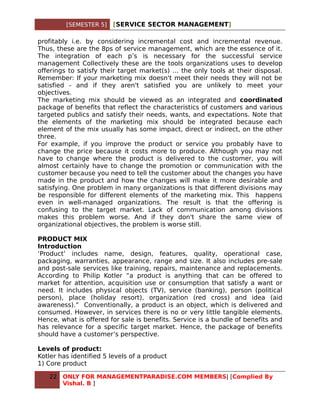 [SEMESTER 5]    [SERVICE SECTOR MANAGEMENT]

profitably i.e. by considering incremental cost and incremental revenue.
Thus, these are the 8ps of service management, which are the essence of it.
The integration of each p’s is necessary for the successful service
management Collectively these are the tools organizations uses to develop
offerings to satisfy their target market(s) ... the only tools at their disposal.
Remember: If your marketing mix doesn't meet their needs they will not be
satisfied - and if they aren't satisfied you are unlikely to meet your
objectives.
The marketing mix should be viewed as an integrated and coordinated
package of benefits that reflect the characteristics of customers and various
targeted publics and satisfy their needs, wants, and expectations. Note that
the elements of the marketing mix should be integrated because each
element of the mix usually has some impact, direct or indirect, on the other
three.
For example, if you improve the product or service you probably have to
change the price because it costs more to produce. Although you may not
have to change where the product is delivered to the customer, you will
almost certainly have to change the promotion or communication with the
customer because you need to tell the customer about the changes you have
made in the product and how the changes will make it more desirable and
satisfying. One problem in many organizations is that different divisions may
be responsible for different elements of the marketing mix. This happens
even in well-managed organizations. The result is that the offering is
confusing to the target market. Lack of communication among divisions
makes this problem worse. And if they don't share the same view of
organizational objectives, the problem is worse still.

PRODUCT MIX
Introduction
‘Product’ includes name, design, features, quality, operational case,
packaging, warranties, appearance, range and size. It also includes pre-sale
and post-sale services like training, repairs, maintenance and replacements.
According to Philip Kotler “a product is anything that can be offered to
market for attention, acquisition use or consumption that satisfy a want or
need. It includes physical objects (TV), service (banking), person (political
person), place (holiday resort), organization (red cross) and idea (aid
awareness).” Conventionally, a product is an object, which is delivered and
consumed. However, in services there is no or very little tangible elements.
Hence, what is offered for sale is benefits. Service is a bundle of benefits and
has relevance for a specific target market. Hence, the package of benefits
should have a customer’s perspective.

Levels of product:
Kotler has identified 5 levels of a product
1) Core product

   22   ONLY FOR MANAGEMENTPARADISE.COM MEMBERS| [Complied By
        Vishal. B ]
 