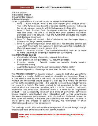 [SEMESTER 5]   [SERVICE SECTOR MANAGEMENT]

2) Basic product
3) Expected product
4) Augmented product
5) Potential product
Kotler suggested that a product should be viewed in three levels.
   1. Level 1: Core Product. What is the core benefit your product offers?
      This is the fundamental benefit or service that the customer is buying.
      For eg. A customer going to a Hotel is buying rest, sleep etc.
   2. Level 2 Basic Product: Basic functional attributes. All Hotels provide
      rest and sleep. The aim is to ensure that your potential customers
      purchase your one service. Thus the functional attributes like Room,
      Bed, Bath are important.
   3. Level 3 : Expected product : Set of attributes that the buyer expects
      (Clean room, large towels, quietness)
   4. Level 4: Augmented product: What additional non-tangible benefits can
      you offer? This meets the customer’s desires beyond his expectations –
      (Prompt room service, music, aroma etc)
   5. Level 5 : Potential product : The possible evolutions that can be made
      to make the product a distinguishedoffer (all suite room)
In a Bank these can be
   • Core Product (Safety of deposits, Interest, Easy loans
   • Basic product : Savings deposit, FD, Recurring deposit
   • Expected product : Correct transaction records, timely service,
      convenient timing
   • Augmented product : Congenial waiting room, Water cooler
   • Potential product : Greetings for New Year, 24 hour banking

The PACKAGE CONCEPT of Service product – suggests that what you offer to
the market si a bundle of different services – tangible and intangible. There is
a core service and around it are built the auxiliary or facilitator service.
Without this the service would collapse (a bell boy in a Hotel). Yet another
service is the supporting service – it is used to increase the product value (a
car rental in a hotel). The basic product is not equivalent to the service
product which the customer perceives, which is in fact based on customer’s
experience and evaluation. Therefore there is a need for an augmented
product – like Accessibility (number and skills of personnel, convenient
timing, location, infrastructure etc.,) Interaction with service organization
(Between employees and customer, with physical and technical resources,
with other customers) Consumer participation.(how well the customer is
aware about the process of service delivery, his willingness to share
information and use service equipments)

The package should also include the management of service image through
encouraged word of mouth and market communication.

   23   ONLY FOR MANAGEMENTPARADISE.COM MEMBERS| [Complied By
        Vishal. B ]
 
