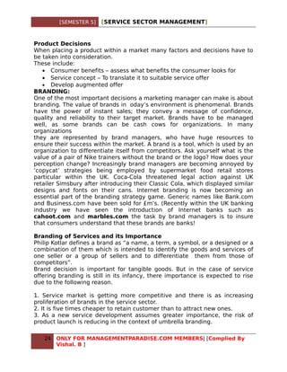 [SEMESTER 5]   [SERVICE SECTOR MANAGEMENT]


Product Decisions
When placing a product within a market many factors and decisions have to
be taken into consideration.
These include:
   • Consumer benefits – assess what benefits the consumer looks for
   • Service concept – To translate it to suitable service offer
   • Develop augmented offer
BRANDING:
One of the most important decisions a marketing manager can make is about
branding. The value of brands in oday’s environment is phenomenal. Brands
have the power of instant sales; they convey a message of confidence,
quality and reliability to their target market. Brands have to be managed
well, as some brands can be cash cows for organizations. In many
organizations
they are represented by brand managers, who have huge resources to
ensure their success within the market. A brand is a tool, which is used by an
organization to differentiate itself from competitors. Ask yourself what is the
value of a pair of Nike trainers without the brand or the logo? How does your
perception change? Increasingly brand managers are becoming annoyed by
‘copycat’ strategies being employed by supermarket food retail stores
particular within the UK. Coca-Cola threatened legal action against UK
retailer Simsbury after introducing their Classic Cola, which displayed similar
designs and fonts on their cans. Internet branding is now becoming an
essential part of the branding strategy game. Generic names like Bank.com
and Business.com have been sold for £m’s. (Recently within the UK banking
industry we have seen the introduction of Internet banks such as
cahoot.com and marbles.com the task by brand managers is to insure
that consumers understand that these brands are banks!

Branding of Services and its Importance
Philip Kotlar defines a brand as “a name, a term, a symbol, or a designed or a
combination of them which is intended to identify the goods and services of
one seller or a group of sellers and to differentiate them from those of
competitors”.
Brand decision is important for tangible goods. But in the case of service
offering branding is still in its infancy, there importance is expected to rise
due to the following reason.

1. Service market is getting more competitive and there is as increasing
proliferation of brands in the service sector.
2. It is five times cheaper to retain customer than to attract new ones.
3. As a new service development assumes greater importance, the risk of
product launch is reducing in the context of umbrella branding.

   24   ONLY FOR MANAGEMENTPARADISE.COM MEMBERS| [Complied By
        Vishal. B ]
 