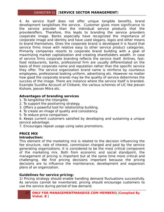 [SEMESTER 5]   [SERVICE SECTOR MANAGEMENT]

4. As service itself does not offer unique tangible benefits, brand
development tangibilises the service. Customer gives more significance to
the service provider than the individual service products that the
provideroffers. Therefore, this leads to branding the service providers
cooperate image. Banks especially have recognized the importance of
corporate image and identity and have used slogans, logos and other means
to brand themselves. Ones the corporate brand is developed it is found that
service firms move with relative easy to other service product categories.
Primarily companies resorts to corporate brand building with a goal of
maximizing market capitalization and creating shareholders wealth. In case
of service firms corporate branding reflects the service itself. Airlines, fast-
food restaurants, banks, professional firm are usually differentiated on the
basis of their corporate name and reputation rather than the specific service
they offer. The service organization brand name is reinforce by courteous
employees, professional looking uniform, advertising etc. However no matter
how good the corporate brands may be the quality of service determines the
success of the image. There are instance where the service itself is branded.
Example Suvidha Account of Citibank, the various schemes of LIC like Jeevan
Kishore, Jeevan Mitra etc.

Advantages of branding services
1. To tangibilise the intangible.
2. To support the positioning strategy.
3. Offers a powerful tool for relationship building.
4. To create an image of quality and consistency.
5. To reduce price comparison.
6. Keeps current customers satisfied by developing and sustaining a unique
service advantage.
7. Encourages repeat usage using sales promotions.

PRICE MIX
Introduction:
This element of the marketing mix is related to the decision influencing the
fee structure, rate of interest, commission charged and paid by the service
generating organizations. It is considered to be the most critical component
of the marketing mix. Both from economic and social standpoint, the
management of pricing is important but at the same time more critical and
challenging. We find pricing decisions important because the pricing
decisions are to influence the maintenance, development and expansion
plans of an organization.

Guidelines for service pricing:
1) Pricing strategy should enable handling demand fluctuations successfully.
As services cannot be inventoried, pricing should encourage customers to
use the service during period of low demand.

   25   ONLY FOR MANAGEMENTPARADISE.COM MEMBERS| [Complied By
        Vishal. B ]
 