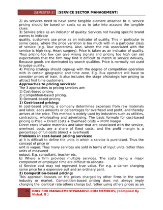 [SEMESTER 5]   [SERVICE SECTOR MANAGEMENT]

2) As services need to have some tangible element attached to it, service
pricing should be based on costs so as to take into account the tangible
clues.
3) Service price as an indicator of quality: Services not having specific brand
names to indicate
quality, customers use price as an indicator of quality. This in particular in
some cases, where the price variation is too much with in a particular class
of service (e.g. Tour operators). Also, where the risk associated with the
service is high (e.g. Heart surgery). Price is taken as an indicator of quality.
Thus pricing too low can give wrong signals and pricing too high can set
expectations that the firm may find it difficult to match in service delivery.
Because goods are dominated by search qualities. Price is normally not used
to judge quality.
4) Pricing strategy should cope-up with the degree of competition operation
with in certain geographic and time zone. E.g. Bus operators will have to
consider prices of train. It also includes the stage ofstrategic low pricing to
attract first time customers.
Approaches to pricing services:
The 3 approaches to pricing services are:
1) Cost-based pricing
2) Competition-based pricing.
3) Demand–based pricing.
1) Cost-based pricing:
In cost-based pricing, a company determines expenses from raw materials
and labor, adds amounts or percentages for overhead and profit, and thereby
arrives at the price. This method is widely used by industries such as utilities,
contracting, wholesaling and advertising. The basic formula for cost-based
pricing is Price = Direct costs + Overhead costs + Profit margin
Direct costs involve materials and labor that are associated with the service,
overhead costs are a share of fixed costs, and the profit margin is a
percentage of full costs (direct + overhead)
Problems in cost-based pricing services:
a) It is difficult to define the units in which a service is purchased. Thus the
concept of price or
unit is vague. Thus many services are sold in terms of input units rather than
units of measured
output. E.g. consultant, teacher etc.
b) Where a firm provides multiple services. The costs being a major
component of employee time are difficult to allocate.
c) Service cost may not represent true value. For e.g. a darner charging
same price for a expensive suit and an ordinary pant.
2) Competition-based pricing:
This approach focuses on the prices charged by other firms in the same
industry or market. Competition-based pricing does not always imply
charging the identical rate others charge but rather using others prices as an

   26   ONLY FOR MANAGEMENTPARADISE.COM MEMBERS| [Complied By
        Vishal. B ]
 