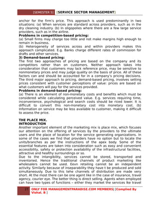 [SEMESTER 5]    [SERVICE SECTOR MANAGEMENT]

anchor for the firm’s price. This approach is used predominantly in two
situations: (a) When services are standard across providers, such as in the
dry cleaning industry. (b) In oligopolies where there are a few large service
providers, such as in the airline.
Problems in competition-based pricing:
(a) Small firms may charge too little and not make margins high enough to
remain in business.
(b) Heterogeneity of services across and within providers makes this
approach complicated. E.g. Banks charge different rates of commission for
drafts and other services.
3) Demand-based pricing:
The first two approaches of pricing are based on the company and its
competitors rather than on customers. Neither approach takes into
consideration that customers may lack reference price, may be sensitive to
nonmonetary prices and may judge quality on the basis of price. All of these
factors can and should be accounted for in a company’s pricing decisions.
The third major approach to pricing, demand-based pricing, involves setting
prices consistent with customer perceptions of value: prices are based on
what customers will pay for the services provided.
Problems in demand-based pricing:
(a) There is an element of non-monetary costs and benefits which must be
considered while calculating perceived value. E.g. services requiring time,
inconvenience, psychological and search costs should be riced lower. It is
difficult to convert this non-monetary cost into monetary cost. (b)
Information on service may be less available to customer, making it difficult
to assess the price.

THE PLACE MIX.
INTRODUCTION
Another important element of the marketing mix is place mix, which focuses
our attention on the offering of services by the providers to the ultimate
users and the place of location for the service generating organizations. In
some of the cases we find that providers have no option but to locate the
units/branches as per the instructions of the apex body. Some of the
essential features are taken into consideration such as easy and convenient
accessibility, safety or protection availability of the infrastructural facilities,
attractive and healthy surroundings or so.
Due to the intangibility, services cannot be stored, transported and
inventoried. Hence the traditional channels of product marketing like
wholesalers cannot be used. Eevn retailing cannot be an independent
activity. Similarly because of inseparability they have t be produced and sold
simultaneously. Due to this tehe channels of distribution are made very
short. At the most there can be one agent like in the case of insurance, travel
agency, courier eye. The better thing is direct selling. Agents when employed
can have two types of functions – either they market the services lke travel

   27   ONLY FOR MANAGEMENTPARADISE.COM MEMBERS| [Complied By
        Vishal. B ]
 