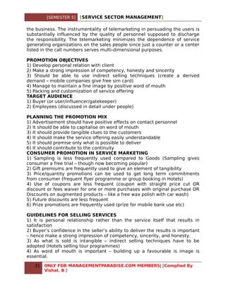 [SEMESTER 5]   [SERVICE SECTOR MANAGEMENT]

the business. The instrumentality of telemarketing in persuading the users is
substantially influenced by the quality of personnel supposed to discharge
the responsibility. The telemarketing minimizes the dependence of service
generating organizations on the sales people since just a counter or a center
listed in the call numbers serves multi-dimensional purposes.

PROMOTION OBJECTIVES
1) Develop personal relation with client
2) Make a strong impression of competency, honesty and sincerity
3) Should be able to use indirect selling techniques (create a derived
demand – mobile companies give free sim card)
4) Manage to maintain a fine image by positive word of mouth
5) Packing and customization of service offering
TARGET AUDIENCE
1) Buyer (or user/influencer/gatekeeper)
2) Employees (discussed in detail under people)

PLANNING THE PROMOTION MIX
1) Advertisement should have positive effects on contact personnel
2) It should be able to capitalise on word of mouth
3) It should provide tangible clues to the customers
4) It should make the service offering easily understandable
5) It should promise only what is possible to deliver
6) It should contribute to the continuity
CONSUMER PROMOTION IN SERVICE MARKETING
1) Sampling is less frequently used compared to Goods (Sampling gives
consumer a free trial – though now becoming popular)
2) Gift premiums are frequently used to give an element of tangibility
3) Price/quantity promotions can be used to get long term commitments
from consumer (frequent flyer programme or group booking in Hotels)
4) Use of coupons are less frequent (coupon with straight price cut OR
discount or fees waiver for one or more purchases with original purchase OR
Discounts on augmented products – like a free wax polish with car wash)
5) Future discounts are less frequent
6) Prize promotions are frequently used (prize for mobile bank use etc)

GUIDELINES FOR SELLING SERVICES
1) It is personal relationship rather than the service itself that results in
satisfaction
2) Buyer’s confidence in the seller’s ability to deliver the results is important
– hence make a strong impression of competency, sincerity, and honesty.
3) As what is sold is intangible – indirect selling techniques have to be
adopted (Hotels selling tour programmes)
4) As word of mouth is important – building up a favourable is image is
essential.

   31   ONLY FOR MANAGEMENTPARADISE.COM MEMBERS| [Complied By
        Vishal. B ]
 