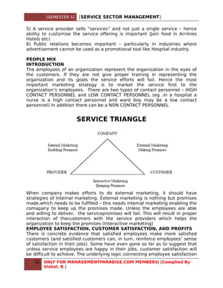 [SEMESTER 5]   [SERVICE SECTOR MANAGEMENT]

5) A service provider sells “services” and not just a single service – hence
ability to customise the service offering is important (Jain food in Air-lines
Hotels etc)
6) Public relations becomes important – particularly in industries where
advertisement cannot be used as a promotional tool like Hospital industry.

PEOPLE MIX
INTRODUCTION
The employees of an organization represent the organization in the eyes of
the customers. If they are not give proper training in representing the
organization and its goals the service efforts will fail. Hence the most
important marketing strategy is to market the service first to the
organization’s employees. There are two types of contact personnel – HIGH
CONTACT PERSONNEL and LOW CONTACT PERSONNEL (eg .in a hospital a
nurse is a high contact personnel and ward boy may be a low contact
personnel) In addition there can be a NON CONTACT PERSONNEL


                        SERVICE TRIANGLE




When company makes efforts to do external marketing, it should have
strategies of Internal marketing. External marketing is nothing but promises
made,which needs to be fulfilled – this needs internal marketing enabling the
comapany to keep up the promises made. Unless the employees are able
and willing to deliver, the servicepromises will fail. This will result in proper
interaction of thecustomers with the service providers which helps the
organization to keep the promises (Interactive marketing)
EMPLOYEE SATISFACTION, CUSTOMER SATISFACTION, AND PROFITS
There is concrete evidence that satisfied employees make more satisfied
customers (and satisfied customers can, in turn, reinforce employees’ sense
of satisfaction in their jobs). Some have even gone so far as to suggest that
unless service employees are happy in their jobs, customer satisfaction will
be difficult to achieve. The underlying logic connecting employee satisfaction
   32   ONLY FOR MANAGEMENTPARADISE.COM MEMBERS| [Complied By
        Vishal. B ]
 