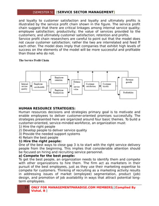 [SEMESTER 5]   [SERVICE SECTOR MANAGEMENT]

and loyalty to customer satisfaction and loyalty and ultimately profits is
illustrated by the service profit chain shown in the figure. The service profit
chain suggest that there are critical linkages among internal service quality;
employee satisfaction; productivity; the value of services provided to the
customers; and ultimately customer satisfaction; retention and profits.
Service profit chain researchers are careful to point out that the model does
not cause customer satisfaction; rather the two are interrelated and feed ff
each other. The model does imply that companies that exhibit high levels of
success on the elements of the model will be more successful and profitable
than those who do not.




HUMAN RESOURCE STRATEGIES:
Human resources decisions and strategies primary goal is to motivate and
enable employees to deliver customer-oriented promises successfully. The
strategies presented here are organized around four basic themes. To build a
customer-oriented, service-minded workforce, an organization must:
1) Hire the right people
2) Develop people to deliver service quality
3) Provide the needed support systems
4) Retain the best people
1) Hire the right people:
One of the best ways to close gap 3 is to start with the right service delivery
people from the beginning. This implies that considerable attention should
be focused on hiring and recruiting service personnel.
a) Compete for the best people:
To get the best people, an organization needs to identify them and compete
with other organizations to hire them. The firm act as marketers in their
pursuit of the best employees, just as they use their marketing expertise to
compete for customers. Thinking of recruiting as a marketing activity results
in addressing issues of market (employee) segmentation, product (job)
design, and promotion of job availability in ways that attract potential long-
term employees.
   33   ONLY FOR MANAGEMENTPARADISE.COM MEMBERS| [Complied By
        Vishal. B ]
 